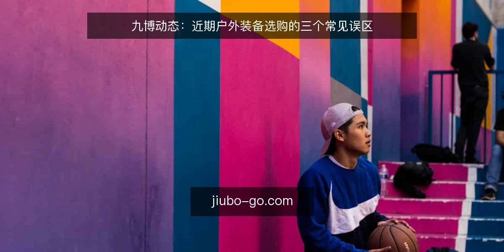九博动态：近期户外装备选购的三个常见误区 — 近期九博户外装备选购的三个误区 配图